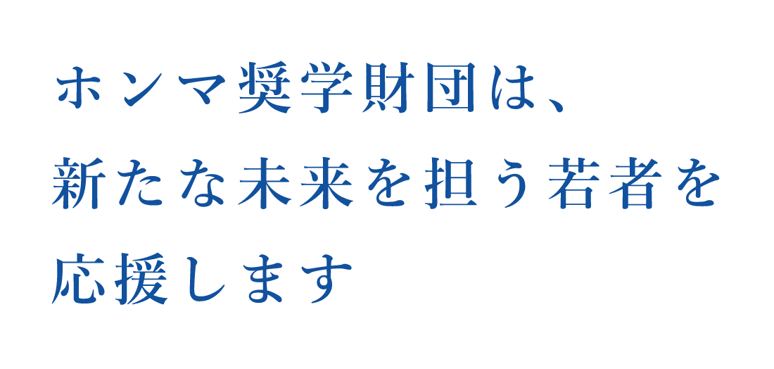 ホンマ奨学財団は、新たな未来を担う若者を応援します