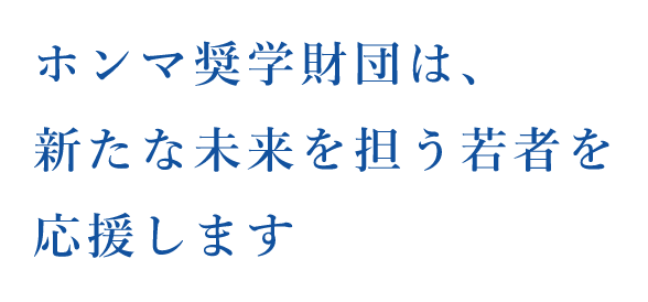ホンマ奨学財団は、新たな未来を担う若者を応援します
